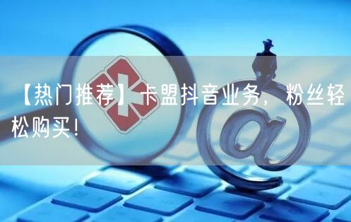 【热门推荐】卡盟抖音业务，粉丝轻松购买！