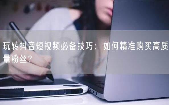 玩转抖音短视频必备技巧:如何精准购买高质量粉丝?