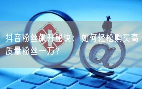 抖音粉丝飙升秘诀:如何轻松购买高质量粉丝一万?