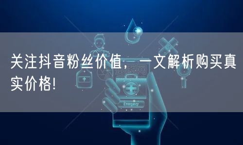 关注抖音粉丝价值，一文解析购买真实价格!