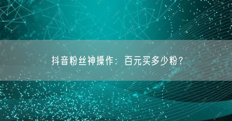 抖音粉丝神操作：百元买多少粉？