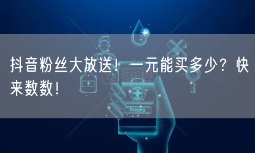 抖音粉丝大放送！一元能买多少？快来数数！
