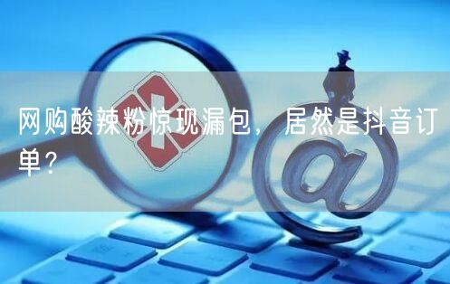 网购酸辣粉惊现漏包,居然是抖音订单?