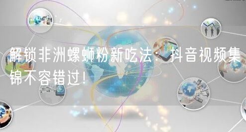 解锁非洲螺蛳粉新吃法:抖音视频集锦不容错过!
