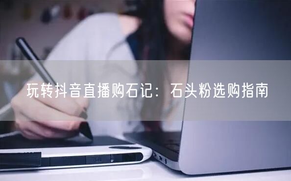 玩转抖音直播购石记：石头粉选购指南
