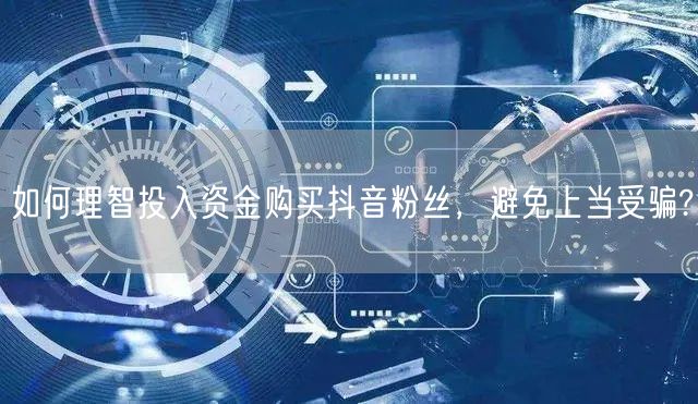 如何理智投入资金购买抖音粉丝，避免上当受骗?