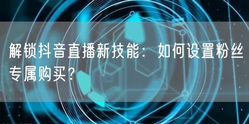 解锁抖音直播新技能：如何设置粉丝专属购买？