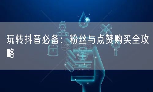 玩转抖音必备：粉丝与点赞购买全攻略