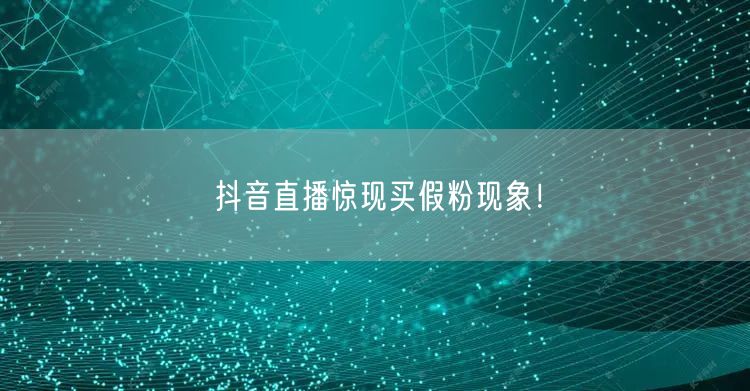抖音直播惊现买假粉现象！