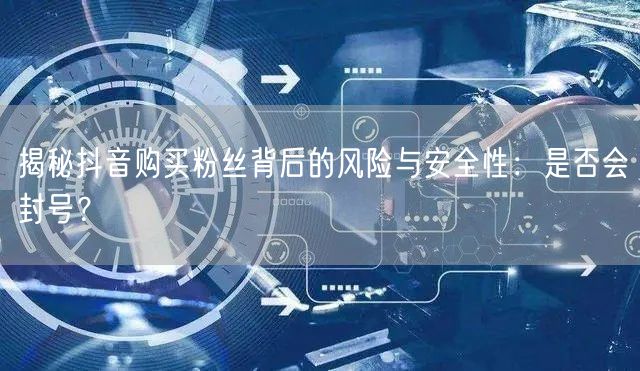 揭秘抖音购买粉丝背后的风险与安全性：是否会封号？