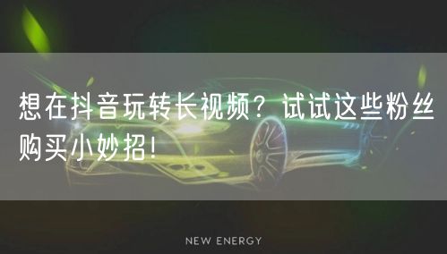 想在抖音玩转长视频？试试这些粉丝购买小妙招！