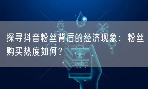 探寻抖音粉丝背后的经济现象：粉丝购买热度如何？
