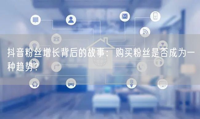 抖音粉丝增长背后的故事：购买粉丝是否成为一种趋势？