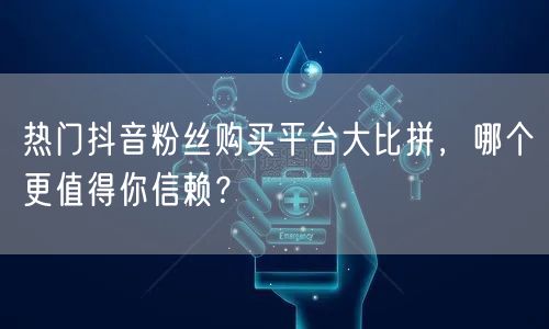 热门抖音粉丝购买平台大比拼，哪个更值得你信赖？