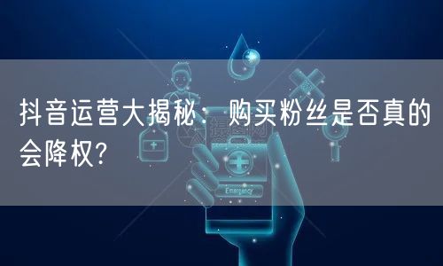 抖音运营大揭秘：购买粉丝是否真的会降权?