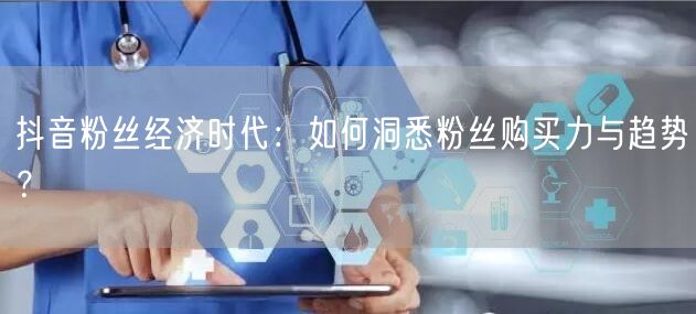 抖音粉丝经济时代：如何洞悉粉丝购买力与趋势？