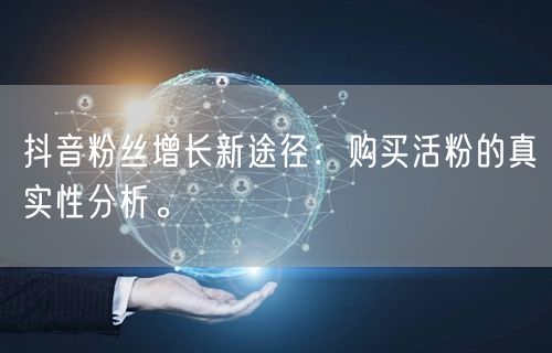 抖音粉丝增长新途径：购买活粉的真实性分析。