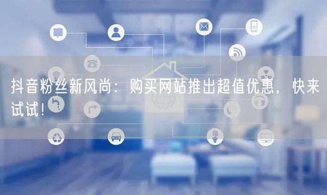 抖音粉丝新风尚：购买网站推出超值优惠，快来试试！