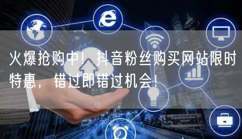 火爆抢购中！抖音粉丝购买网站限时特惠，错过即错过机会！