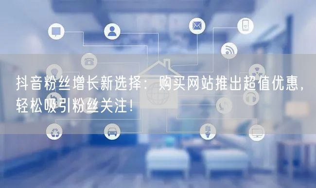 抖音粉丝增长新选择：购买网站推出超值优惠，轻松吸引粉丝关注！