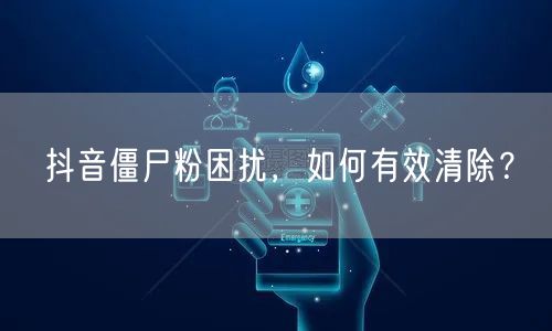 抖音僵尸粉困扰，如何有效清除？