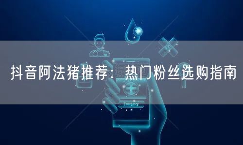 抖音阿法猪推荐：热门粉丝选购指南