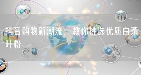 抖音购物新潮流：教你挑选优质白茶叶粉