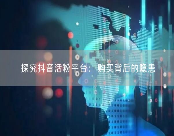探究抖音活粉平台：购买背后的隐患