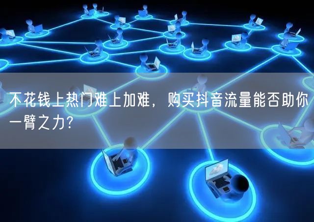 不花钱上热门难上加难，购买抖音流量能否助你一臂之力？