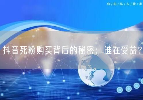 抖音死粉购买背后的秘密：谁在受益？