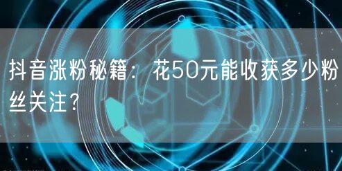 抖音涨粉秘籍：花50元能收获多少粉丝关注？