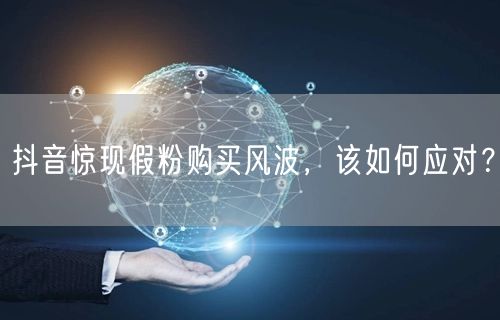 抖音惊现假粉购买风波，该如何应对？