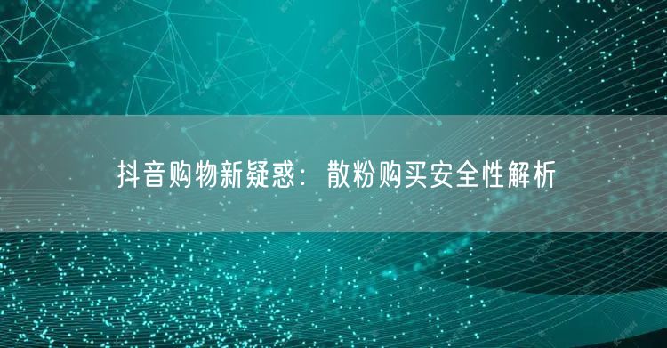 抖音购物新疑惑：散粉购买安全性解析
