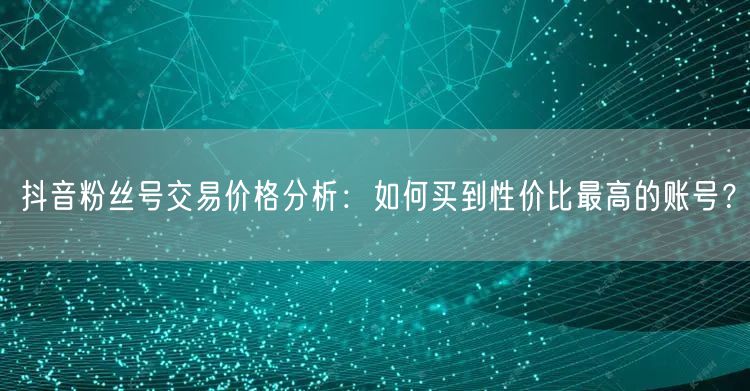 抖音粉丝号交易价格分析：如何买到性价比最高的账号？