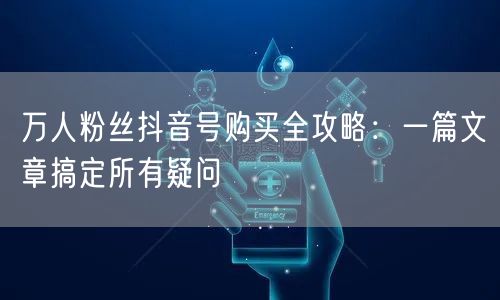 万人粉丝抖音号购买全攻略：一篇文章搞定所有疑问