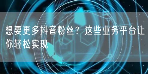 想要更多抖音粉丝？这些业务平台让你轻松实现