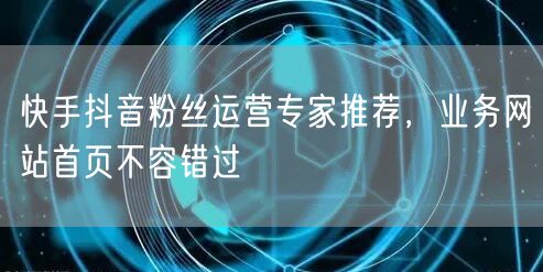 快手抖音粉丝运营专家推荐，业务网站首页不容错过
