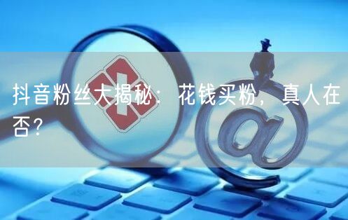 抖音粉丝大揭秘：花钱买粉，真人在否？