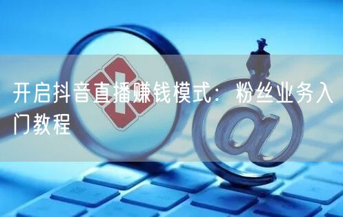 开启抖音直播赚钱模式：粉丝业务入门教程