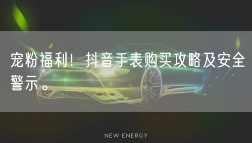 宠粉福利!抖音手表购买攻略及安全警示。