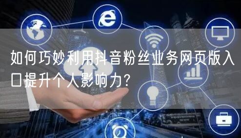 如何巧妙利用抖音粉丝业务网页版入口提升个人影响力？