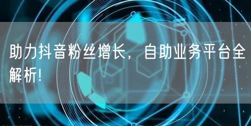 助力抖音粉丝增长，自助业务平台全解析!
