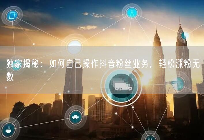 独家揭秘：如何自己操作抖音粉丝业务，轻松涨粉无数