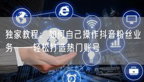 独家教程：如何自己操作抖音粉丝业务——轻松打造热门账号