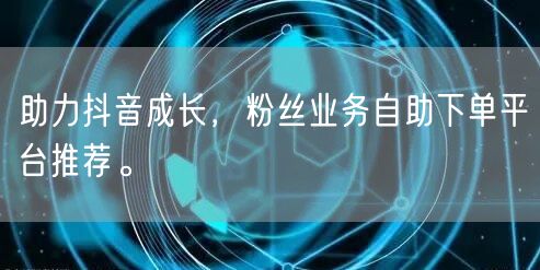 助力抖音成长，粉丝业务自助下单平台推荐。