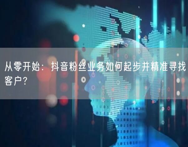 从零开始：抖音粉丝业务如何起步并精准寻找客户？