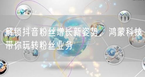 解锁抖音粉丝增长新姿势，鸿蒙科技带你玩转粉丝业务