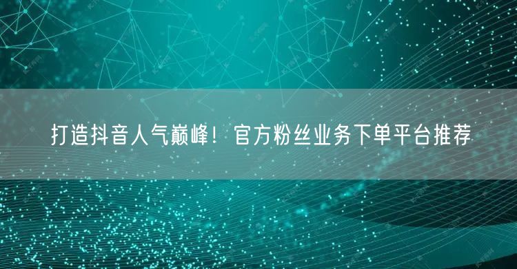 打造抖音人气巅峰！官方粉丝业务下单平台推荐