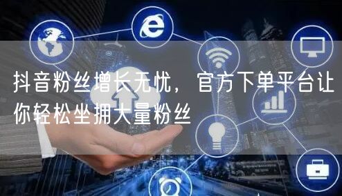 抖音粉丝增长无忧，官方下单平台让你轻松坐拥大量粉丝