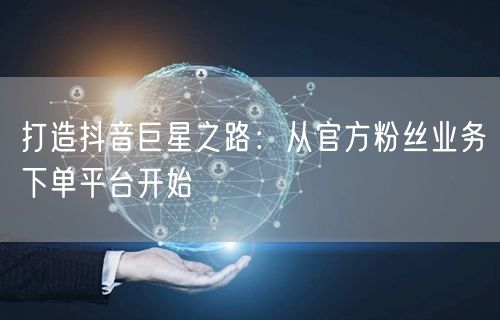 打造抖音巨星之路：从官方粉丝业务下单平台开始